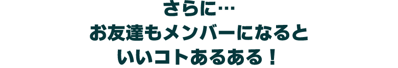 さらに… お友達もメンバーになると いいコトあるある！